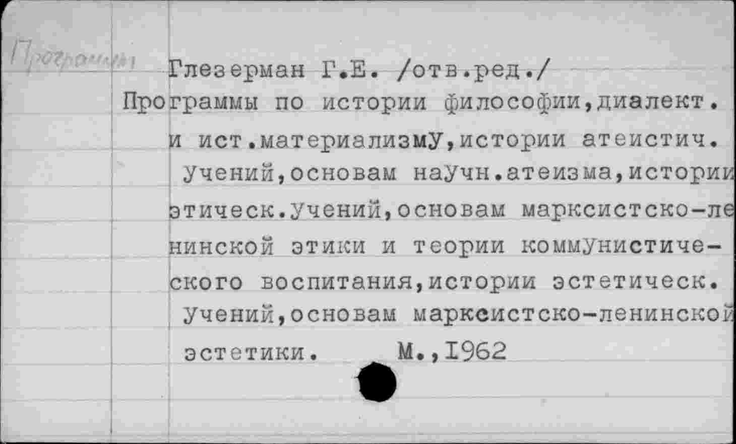 ﻿Глезерман Г.Е. /отв.ред./
Программы по истории философии,диалект. и ист.материализму,истории атеистич.
Учений,основам научн.атеизма,истории этическ.учений,основам марксистско-ле нинской этики и теории коммунистического воспитания,истории эстетическ.
Учений,основам марксистско-ленинской эстетики. М.,1962